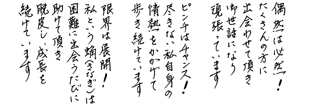 偶然は必然！たくさんの方に出会わせて頂きお世話になり頑張っています。ピンチはチャンス！尽きない私自身の情熱をかかげて歩き続けています。限界は展開！私という蛹（さなぎ）は困難に出会うたびに助けて頂き脱皮し、成長を続けています。